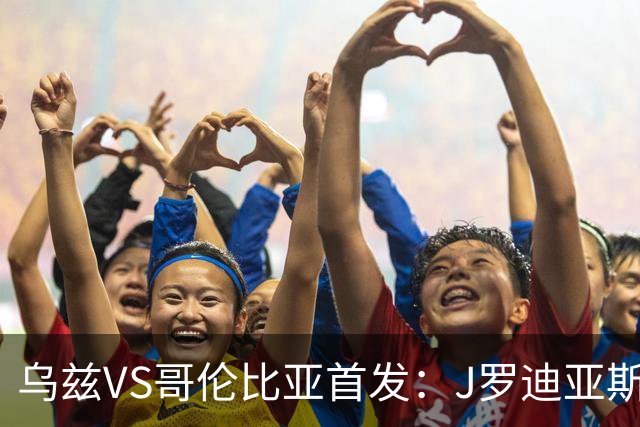 乌兹VS哥伦比亚首发：J罗迪亚斯先发 胡桑诺夫出战